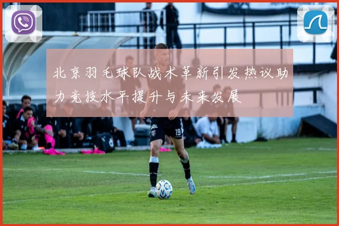 北京羽毛球队战术革新引发热议助力竞技水平提升与未来发展