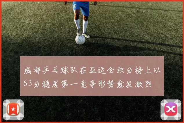 成都乒乓球队在亚运会积分榜上以63分稳居第一竞争形势愈发激烈