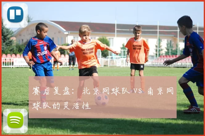 赛后复盘：北京网球队 vs 南京网球队的灵活性