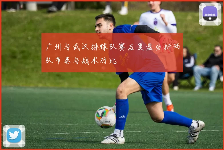 广州与武汉排球队赛后复盘分析两队节奏与战术对比