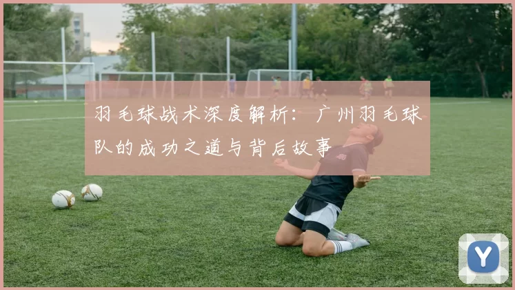 羽毛球战术深度解析：广州羽毛球队的成功之道与背后故事