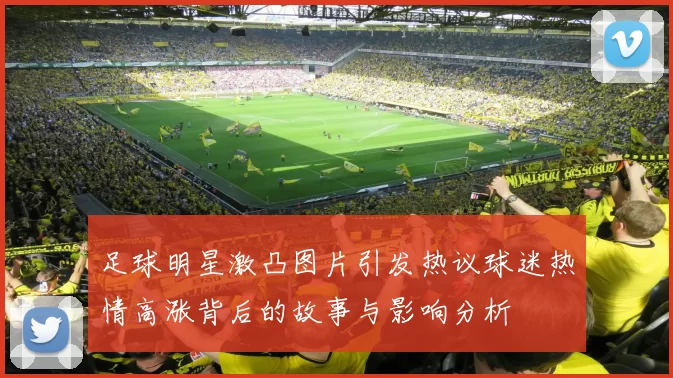 足球明星激凸图片引发热议球迷热情高涨背后的故事与影响分析