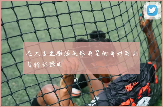 在太古里邂逅足球明星的奇妙时刻与精彩瞬间